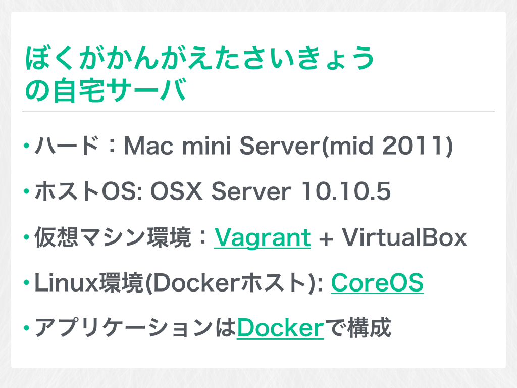 ぼくがかんがえたさいきょうの自宅サーバ ハード：Mac mini Server(mid 2011) ホストOS: OSX Server 10.10.5 仮想マシン環境：Vagrant + VirtualBox Linux環境(Dockerホスト): CoreOS アプリケーションはDockerで構成