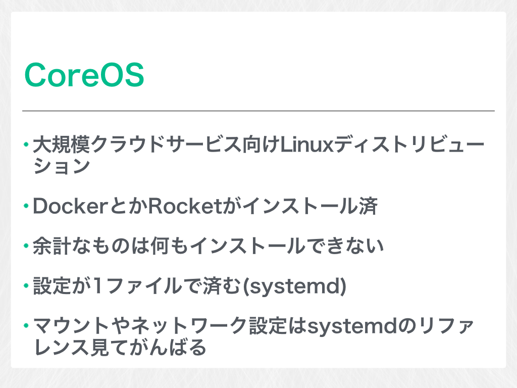 CoreOS 大規模クラウドサービス向けLinuxディストリビューション DockerとかRocketがインストール済 余計なものは何もインストールできない 設定が1ファイルで済む(systemd) マウントやネットワーク設定はsystemdのリファレンス見てがんばる 